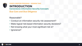 Due Care and Due Diligence
Reasonable?
• Conduct an information security risk assessment?
• Make logical risk-based information security decisions?
• Not knowing what your most significant risk is?
• Ignorance?
CISSP® MENTOR PROGRAM – SESSION TWO
25
INTRODUCTION
Cornerstone Information Security Concepts
 