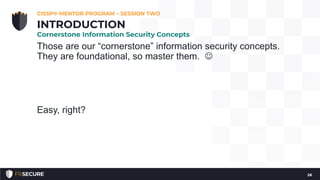 Those are our “cornerstone” information security concepts.
They are foundational, so master them. 
Easy, right?
26
INTRODUCTION
Cornerstone Information Security Concepts
CISSP® MENTOR PROGRAM – SESSION TWO
 