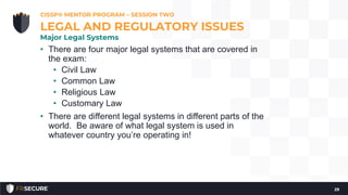 • There are four major legal systems that are covered in
the exam:
• Civil Law
• Common Law
• Religious Law
• Customary Law
• There are different legal systems in different parts of the
world. Be aware of what legal system is used in
whatever country you’re operating in!
CISSP® MENTOR PROGRAM – SESSION TWO
29
LEGAL AND REGULATORY ISSUES
Major Legal Systems
 