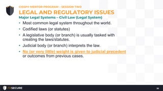 • Most common legal system throughout the world.
• Codified laws (or statutes)
• A legislative body (or branch) is usually tasked with
creating the laws/statutes.
• Judicial body (or branch) interprets the law.
• No (or very little) weight is given to judicial precedent
or outcomes from previous cases.
CISSP® MENTOR PROGRAM – SESSION TWO
30
LEGAL AND REGULATORY ISSUES
Major Legal Systems – Civil Law (Legal System)
 