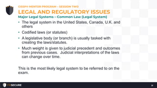 • The legal system in the United States, Canada, U.K. and
others
• Codified laws (or statutes)
• A legislative body (or branch) is usually tasked with
creating the laws/statutes.
• Much weight is given to judicial precedent and outcomes
from previous cases. Judicial interpretations of the laws
can change over time.
This is the most likely legal system to be referred to on the
exam.
CISSP® MENTOR PROGRAM – SESSION TWO
31
LEGAL AND REGULATORY ISSUES
Major Legal Systems – Common Law (Legal System)
 