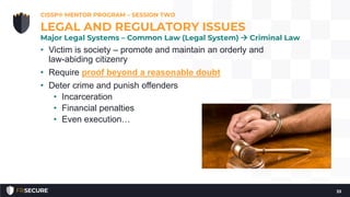 • Victim is society – promote and maintain an orderly and
law-abiding citizenry
• Require proof beyond a reasonable doubt
• Deter crime and punish offenders
• Incarceration
• Financial penalties
• Even execution…
CISSP® MENTOR PROGRAM – SESSION TWO
33
LEGAL AND REGULATORY ISSUES
Major Legal Systems – Common Law (Legal System)  Criminal Law
 