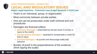 • Victim is an individual, group, or organization
• Most commonly between private parties
• One act can be prosecuted under both criminal and civil
procedures
• Damages are financial (often):
• Statutory Damages – prescribed by the law (even if no loss or
injury to the victim)
• Compensatory Damages – awarded to compensate a victim for
loss or injury
• Punitive Damages – to punish and discourage really bad
behavior
• Burden of proof is the preponderance of the evidence
(think tipping the scale)
CISSP® MENTOR PROGRAM – SESSION TWO
34
LEGAL AND REGULATORY ISSUES
Major Legal Systems – Common Law (Legal System)  Civil Law
 