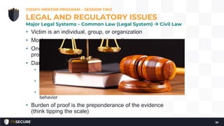 • Victim is an individual, group, or organization
• Most commonly between private parties
• One act can be prosecuted under both criminal and civil
procedures
• Damages are financial (often):
• Statutory Damages – prescribed by the law (even if no loss or
injury to the victim)
• Compensatory Damages – awarded to compensate a victim for
loss or injury
• Punitive Damages – to punish and discourage really bad
behavior
• Burden of proof is the preponderance of the evidence
(think tipping the scale)
CISSP® MENTOR PROGRAM – SESSION TWO
35
LEGAL AND REGULATORY ISSUES
Major Legal Systems – Common Law (Legal System)  Civil Law
 