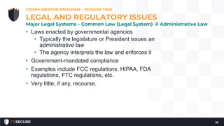 • Laws enacted by governmental agencies
• Typically the legislature or President issues an
administrative law
• The agency interprets the law and enforces it
• Government-mandated compliance
• Examples include FCC regulations, HIPAA, FDA
regulations, FTC regulations, etc.
• Very little, if any, recourse.
CISSP® MENTOR PROGRAM – SESSION TWO
36
LEGAL AND REGULATORY ISSUES
Major Legal Systems – Common Law (Legal System)  Administrative Law
 