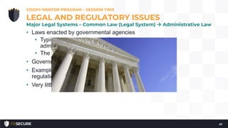 • Laws enacted by governmental agencies
• Typically the legislature or President issues an
administrative law
• The agency interprets the law and enforces it
• Government-mandated compliance
• Examples include FCC regulations, HIPAA, FDA
regulations, FTC regulations, etc.
• Very little, if any, recourse.
CISSP® MENTOR PROGRAM – SESSION TWO
37
LEGAL AND REGULATORY ISSUES
Major Legal Systems – Common Law (Legal System)  Administrative Law
 
