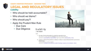 • Who should be held accountable?
• Who should we blame?
• Who should pay?!
• Apply the Prudent Man Rule
• Due Care
• Due Diligence
CISSP® MENTOR PROGRAM – SESSION TWO
38
LEGAL AND REGULATORY ISSUES
Liability
 