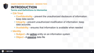 • CIA Triad
• Confidentiality - prevent the unauthorized disclosure of information:
keep data secret.
• Integrity - prevent unauthorized modification of information: keep
data accurate.
• Availability - ensures that information is available when needed
• Identity
• Subject - An active entity on an information system
• Object - A passive data file
CISSP® MENTOR PROGRAM – SESSION TWO
3
INTRODUCTION
Terms and Definitions to Memorize
 