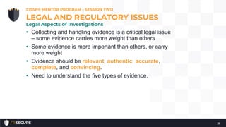 • Collecting and handling evidence is a critical legal issue
– some evidence carries more weight than others
• Some evidence is more important than others, or carry
more weight
• Evidence should be relevant, authentic, accurate,
complete, and convincing.
• Need to understand the five types of evidence.
CISSP® MENTOR PROGRAM – SESSION TWO
39
LEGAL AND REGULATORY ISSUES
Legal Aspects of Investigations
 