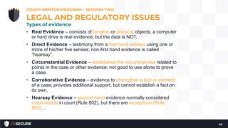• Real Evidence – consists of tangible or physical objects; a computer
or hard drive is real evidence, but the data is NOT.
• Direct Evidence – testimony from a first hand witness using one or
more of his/her five senses; non-first hand evidence is called
“hearsay”.
• Circumstantial Evidence – establishes the circumstances related to
points in the case or other evidence; not good to use alone to prove
a case.
• Corroborative Evidence – evidence to strengthen a fact or element
of a case; provides additional support, but cannot establish a fact on
its own.
• Hearsay Evidence – second hand evidence normally considered
inadmissible in court (Rule 802), but there are exceptions (Rule
803)…
CISSP® MENTOR PROGRAM – SESSION TWO
40
LEGAL AND REGULATORY ISSUES
Types of evidence
 