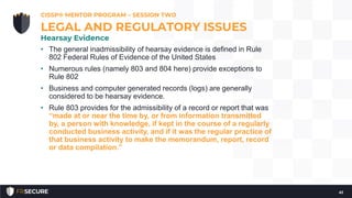 • The general inadmissibility of hearsay evidence is defined in Rule
802 Federal Rules of Evidence of the United States
• Numerous rules (namely 803 and 804 here) provide exceptions to
Rule 802
• Business and computer generated records (logs) are generally
considered to be hearsay evidence.
• Rule 803 provides for the admissibility of a record or report that was
“made at or near the time by, or from information transmitted
by, a person with knowledge, if kept in the course of a regularly
conducted business activity, and if it was the regular practice of
that business activity to make the memorandum, report, record
or data compilation.”
CISSP® MENTOR PROGRAM – SESSION TWO
41
LEGAL AND REGULATORY ISSUES
Hearsay Evidence
 