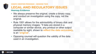 • We always preserve the original, create a binary copy,
and conduct an investigation using the copy, not the
original.
• Rule 1001 allows for the admissibility of binary disk and
physical memory images; “if data are stored in a
computer or similar device, any printout or other output
readable by sight, shown to reflect the data accurately,
is an ‘original’.
• Opposing counsel will question the validity of the data
used in an investigation.
CISSP® MENTOR PROGRAM – SESSION TWO
42
LEGAL AND REGULATORY ISSUES
Hearsay Evidence
 