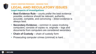 • Best Evidence Rule – courts prefer the best evidence
possible; evidence should be relevant, authentic,
accurate, complete, and convincing – direct evidence is
always best.
• Secondary Evidence – common in cases involving
computers; consists of copies vs. originals – logs and
documents from computers are considered secondary
• Chain of Custody – chain of custody form
• Prosecuting computer crimes (criminal) is hard…
CISSP® MENTOR PROGRAM – SESSION TWO
43
LEGAL AND REGULATORY ISSUES
Legal Aspects of Investigations
 