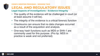 • The quality of the evidence will be challenged in court (or
at least assume it will be).
• The integrity of the evidence is a critical forensic function
• Checksums can ensure that no data changes occurred
as a result of the acquisition and analysis.
• One-way hash functions such as MD5 or SHA-1 are
commonly used for this purpose. (Pro tip: MD5 in
practice is weak and not preferred)
CISSP® MENTOR PROGRAM – SESSION TWO
45
LEGAL AND REGULATORY ISSUES
Legal Aspects of Investigations – Evidence Integrity
 