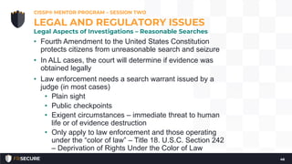 • Fourth Amendment to the United States Constitution
protects citizens from unreasonable search and seizure
• In ALL cases, the court will determine if evidence was
obtained legally
• Law enforcement needs a search warrant issued by a
judge (in most cases)
• Plain sight
• Public checkpoints
• Exigent circumstances – immediate threat to human
life or of evidence destruction
• Only apply to law enforcement and those operating
under the “color of law” – Title 18. U.S.C. Section 242
– Deprivation of Rights Under the Color of Law
CISSP® MENTOR PROGRAM – SESSION TWO
46
LEGAL AND REGULATORY ISSUES
Legal Aspects of Investigations – Reasonable Searches
 