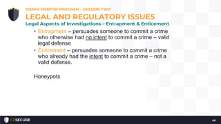 • Entrapment – persuades someone to commit a crime
who otherwise had no intent to commit a crime – valid
legal defense
• Enticement – persuades someone to commit a crime
who already had the intent to commit a crime – not a
valid defense.
Honeypots
CISSP® MENTOR PROGRAM – SESSION TWO
48
LEGAL AND REGULATORY ISSUES
Legal Aspects of Investigations – Entrapment & Enticement
 