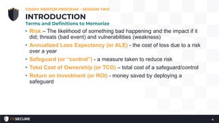 • Risk – The likelihood of something bad happening and the impact if it
did; threats (bad event) and vulnerabilities (weakness)
• Annualized Loss Expectancy (or ALE) - the cost of loss due to a risk
over a year
• Safeguard (or “control”) - a measure taken to reduce risk
• Total Cost of Ownership (or TCO) – total cost of a safeguard/control
• Return on Investment (or ROI) - money saved by deploying a
safeguard
CISSP® MENTOR PROGRAM – SESSION TWO
4
INTRODUCTION
Terms and Definitions to Memorize
 