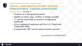 Trademarks – ® and ™
• Creation of a distinguishing brand
• Applies to name, logo, symbol, or image (usually)
• ™ can be used freely by anyone; unregistered
trademark
• ® is a registered trademark with the U.S. Patent and
Trademark Office
• A superscript “SM” can be used to brand a service
CISSP® MENTOR PROGRAM – SESSION TWO
49
LEGAL AND REGULATORY ISSUES
Intellectual Property – Trademarks and Servicemarks
SecurityStudio® and VENDEFENSE®
 