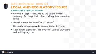 • Provide a (legal) monopoly to the patent holder in
exchange for the patent holder making their invention
public
• Invention must be “novel” and “unique”
• Generally patents provide exclusivity for 20 years
• After patent expiration, the invention can be produced
and sold by anyone
CISSP® MENTOR PROGRAM – SESSION TWO
51
LEGAL AND REGULATORY ISSUES
Intellectual Property – Patents
 