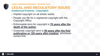 • Implied copyright on all artistic works.
• People can file for a registered copyright with the
Copyright Office.
• Enforceable term for copyright is 70 years after the
death of the author.
• Corporate copyright term is 95 years after the first
publication or 120 years after creation, whichever
comes first.
CISSP® MENTOR PROGRAM – SESSION TWO
53
LEGAL AND REGULATORY ISSUES
Intellectual Property – Copyrights
 