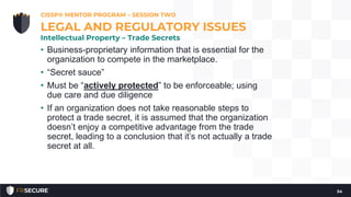 • Business-proprietary information that is essential for the
organization to compete in the marketplace.
• “Secret sauce”
• Must be “actively protected” to be enforceable; using
due care and due diligence
• If an organization does not take reasonable steps to
protect a trade secret, it is assumed that the organization
doesn’t enjoy a competitive advantage from the trade
secret, leading to a conclusion that it’s not actually a trade
secret at all.
CISSP® MENTOR PROGRAM – SESSION TWO
54
LEGAL AND REGULATORY ISSUES
Intellectual Property – Trade Secrets
 