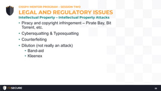 • Piracy and copyright infringement – Pirate Bay, Bit
Torrent, etc.
• Cybersquatting & Typosquatting
• Counterfeiting
• Dilution (not really an attack)
• Band-aid
• Kleenex
CISSP® MENTOR PROGRAM – SESSION TWO
55
LEGAL AND REGULATORY ISSUES
Intellectual Property – Intellectual Property Attacks
 