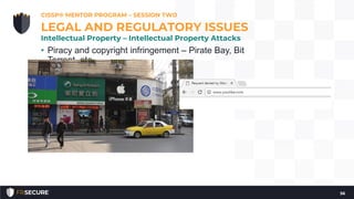 • Piracy and copyright infringement – Pirate Bay, Bit
Torrent, etc.
• Cybersquatting & Typosquatting
• Counterfeiting
• Dilution (not really an attack)
• Band-aid
• Kleenex
CISSP® MENTOR PROGRAM – SESSION TWO
56
LEGAL AND REGULATORY ISSUES
Intellectual Property – Intellectual Property Attacks
 