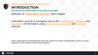 Definition of “information security” (don’t forget):
Information security is managing risks to the confidentiality, integrity, and
availability of information using administrative, physical and technical
controls.
“Most organizations overemphasize technical controls to protect confidentiality and do so at the
expense of other critical controls and purposes.”
CISSP® MENTOR PROGRAM – SESSION TWO
5
INTRODUCTION
Cornerstone Information Security Concepts
 
