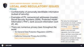 • Confidentiality of personally-identifiable information
(subset of security)
• Examples of PII; names/email addresses (maybe),
Social Security Numbers (SSN), Protected Health
Information (“PHI”), bank account information (sort
of), etc.
• There are numerous privacy laws throughout the
world
• EU General Data Protection Regulation (GDPR) -
https://eugdpr.org/
• California Consumer Privacy Act (CCPA) -
https://www.caprivacy.org/
CISSP® MENTOR PROGRAM – SESSION TWO
60
LEGAL AND REGULATORY ISSUES
Privacy
The value has encouraged
many leaders to create a whole
slew of laws and regulations,
including medical and data-
based regulations (paywall).
GDPR is only one such
regulation, but in the United
States, we have many state and
federal ones to deal with
(Compilation of State & Federal
Privacy Laws by Robert Ellis
Smith cites over 800).
 