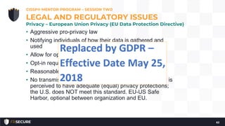 • Aggressive pro-privacy law
• Notifying individuals of how their data is gathered and
used
• Allow for opt-out for sharing with 3rd parties
• Opt-in required for sharing “most” sensitive data
• Reasonable protections
• No transmission out of EU unless the receiving country is
perceived to have adequate (equal) privacy protections;
the U.S. does NOT meet this standard. EU-US Safe
Harbor, optional between organization and EU.
CISSP® MENTOR PROGRAM – SESSION TWO
62
LEGAL AND REGULATORY ISSUES
Privacy – European Union Privacy (EU Data Protection Directive)
 