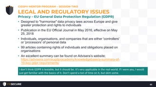 • Designed to "harmonise" data privacy laws across Europe and give
greater protection and rights to individuals
• Publication in the EU Official Journal in May 2016, effective on May
25, 2018
• Individuals, organisations, and companies that are either 'controllers'
or 'processors' of personal data
• 99 articles containing rights of individuals and obligations placed on
organisations
• An excellent summary can be found on Advisera’s website;
https://advisera.com/eugdpracademy/knowledgebase/a-summary-of-
10-key-gdpr-requirements/
CISSP® MENTOR PROGRAM – SESSION TWO
63
LEGAL AND REGULATORY ISSUES
Privacy – EU General Data Protection Regulation (GDPR)
I don’t think GDPR is testable, but it should be. It’s very applicable in the real-world. If I were you, I would
just get familiar with the basics of it. Don’t spend a ton of time on it, but skim some.
 