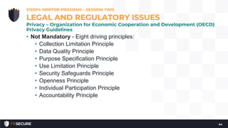 • Not Mandatory - Eight driving principles:
• Collection Limitation Principle
• Data Quality Principle
• Purpose Specification Principle
• Use Limitation Principle
• Security Safeguards Principle
• Openness Principle
• Individual Participation Principle
• Accountability Principle
CISSP® MENTOR PROGRAM – SESSION TWO
64
LEGAL AND REGULATORY ISSUES
Privacy – Organization for Economic Cooperation and Development (OECD)
Privacy Guidelines
 