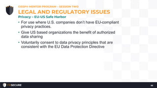 • For use where U.S. companies don’t have EU-compliant
privacy practices.
• Give US based organizations the benefit of authorized
data sharing
• Voluntarily consent to data privacy principles that are
consistent with the EU Data Protection Directive
CISSP® MENTOR PROGRAM – SESSION TWO
66
LEGAL AND REGULATORY ISSUES
Privacy – EU-US Safe Harbor
 