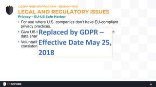 • For use where U.S. companies don’t have EU-compliant
privacy practices.
• Give US based organizations the benefit of authorized
data sharing
• Voluntarily consent to data privacy principles that are
consistent with the EU Data Protection Directive
CISSP® MENTOR PROGRAM – SESSION TWO
67
LEGAL AND REGULATORY ISSUES
Privacy – EU-US Safe Harbor
 