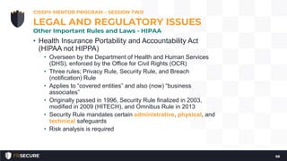 • Health Insurance Portability and Accountability Act
(HIPAA not HIPPA)
• Overseen by the Department of Health and Human Services
(DHS), enforced by the Office for Civil Rights (OCR)
• Three rules; Privacy Rule, Security Rule, and Breach
(notification) Rule
• Applies to “covered entities” and also (now) “business
associates”
• Originally passed in 1996, Security Rule finalized in 2003,
modified in 2009 (HITECH), and Omnibus Rule in 2013
• Security Rule mandates certain administrative, physical, and
technical safeguards
• Risk analysis is required
CISSP® MENTOR PROGRAM – SESSION TWO
68
LEGAL AND REGULATORY ISSUES
Other Important Rules and Laws - HIPAA
 