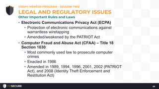 • Electronic Communications Privacy Act (ECPA)
• Protection of electronic communications against
warrantless wiretapping
• Amended/weakened by the PATRIOT Act
• Computer Fraud and Abuse Act (CFAA) – Title 18
Section 1030
• Most commonly used law to prosecute computer
crimes
• Enacted in 1986
• Amended in 1989, 1994, 1996, 2001, 2002 (PATRIOT
Act), and 2008 (Identity Theft Enforcement and
Restitution Act)
CISSP® MENTOR PROGRAM – SESSION TWO
69
LEGAL AND REGULATORY ISSUES
Other Important Rules and Laws
 