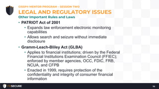 • PATRIOT Act of 2001
• Expands law enforcement electronic monitoring
capabilities
• Allows search and seizure without immediate
disclosure
• Gramm-Leach-Bliley Act (GLBA)
• Applies to financial institutions; driven by the Federal
Financial Institutions Examination Council (FFIEC);
enforced by member agencies, OCC, FDIC, FRB,
NCUA, and CFPB
• Enacted in 1999, requires protection of the
confidentiality and integrity of consumer financial
information
CISSP® MENTOR PROGRAM – SESSION TWO
70
LEGAL AND REGULATORY ISSUES
Other Important Rules and Laws
 