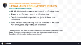 • 47 48 50 states have enacted breach notification laws
• There is no Federal breach notification law
• Conflicts arise in interpretations, jurisdictions, and
definitions
• Safe harbors may (or may not) be provided if the data
was encrypted, depending on the state
There are also two data protection laws and numerous data destruction
laws. To make matters worse, there are data openness laws and
Freedom of Information Act considerations!
CISSP® MENTOR PROGRAM – SESSION TWO
74
LEGAL AND REGULATORY ISSUES
Breach Notification Laws
 
