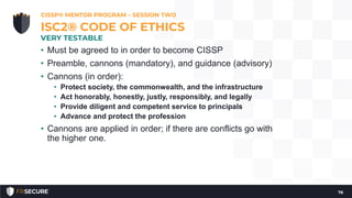 • Must be agreed to in order to become CISSP
• Preamble, cannons (mandatory), and guidance (advisory)
• Cannons (in order):
• Protect society, the commonwealth, and the infrastructure
• Act honorably, honestly, justly, responsibly, and legally
• Provide diligent and competent service to principals
• Advance and protect the profession
• Cannons are applied in order; if there are conflicts go with
the higher one.
CISSP® MENTOR PROGRAM – SESSION TWO
76
ISC2® CODE OF ETHICS
VERY TESTABLE
 