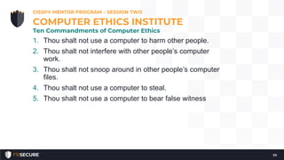 1. Thou shalt not use a computer to harm other people.
2. Thou shalt not interfere with other people’s computer
work.
3. Thou shalt not snoop around in other people’s computer
files.
4. Thou shalt not use a computer to steal.
5. Thou shalt not use a computer to bear false witness
CISSP® MENTOR PROGRAM – SESSION TWO
77
COMPUTER ETHICS INSTITUTE
Ten Commandments of Computer Ethics
 