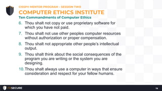 6. Thou shalt not copy or use proprietary software for
which you have not paid.
7. Thou shalt not use other peoples computer resources
without authorization or proper compensation.
8. Thou shalt not appropriate other people’s intellectual
output.
9. Thou shalt think about the social consequences of the
program you are writing or the system you are
designing.
10.Thou shalt always use a computer in ways that ensure
consideration and respect for your fellow humans.
CISSP® MENTOR PROGRAM – SESSION TWO
78
COMPUTER ETHICS INSTITUTE
Ten Commandments of Computer Ethics
 