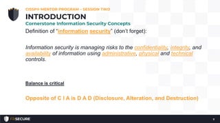 Definition of “information security” (don’t forget):
Information security is managing risks to the confidentiality, integrity, and
availability of information using administrative, physical and technical
controls.
Balance is critical
Opposite of C I A is D A D (Disclosure, Alteration, and Destruction)
CISSP® MENTOR PROGRAM – SESSION TWO
7
INTRODUCTION
Cornerstone Information Security Concepts
 