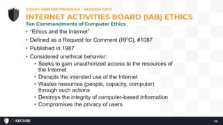 • “Ethics and the Internet”
• Defined as a Request for Comment (RFC), #1087
• Published in 1987
• Considered unethical behavior:
• Seeks to gain unauthorized access to the resources of
the Internet
• Disrupts the intended use of the Internet
• Wastes resources (people, capacity, computer)
through such actions
• Destroys the integrity of computer-based information
• Compromises the privacy of users
CISSP® MENTOR PROGRAM – SESSION TWO
79
INTERNET ACTIVITIES BOARD (IAB) ETHICS
Ten Commandments of Computer Ethics
 