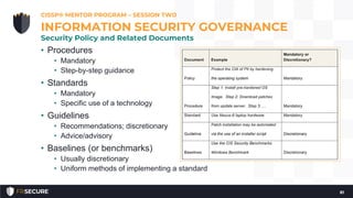 • Procedures
• Mandatory
• Step-by-step guidance
• Standards
• Mandatory
• Specific use of a technology
• Guidelines
• Recommendations; discretionary
• Advice/advisory
• Baselines (or benchmarks)
• Usually discretionary
• Uniform methods of implementing a standard
CISSP® MENTOR PROGRAM – SESSION TWO
81
INFORMATION SECURITY GOVERNANCE
Security Policy and Related Documents
 