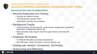 • Security Awareness and Training
• Actually two different things
• Training teaches specific skills
• Awareness activities are reminders
• Background Checks
• Criminal history, driving records, credit checks, employment verification,
references, professional claims, etc.
• More sensitive roles require more thorough checks; one-time and
ongoing
• Employee Termination
• Formalized disciplinary process (progressive)
• Exit interviews, rights revocation, account reviews, etc.
• Dealing with Vendors, Contractors, 3rd Parties
• Outsourcing and Offshoring
CISSP® MENTOR PROGRAM – SESSION TWO
83
ACCESS CONTROL DEFENSIVE CATEGORIES AND TYPES
Personnel Security Considerations
 