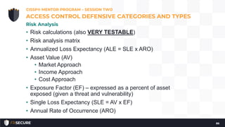 • Risk calculations (also VERY TESTABLE)
• Risk analysis matrix
• Annualized Loss Expectancy (ALE = SLE x ARO)
• Asset Value (AV)
• Market Approach
• Income Approach
• Cost Approach
• Exposure Factor (EF) – expressed as a percent of asset
exposed (given a threat and vulnerability)
• Single Loss Expectancy (SLE = AV x EF)
• Annual Rate of Occurrence (ARO)
CISSP® MENTOR PROGRAM – SESSION TWO
86
ACCESS CONTROL DEFENSIVE CATEGORIES AND TYPES
Risk Analysis
 