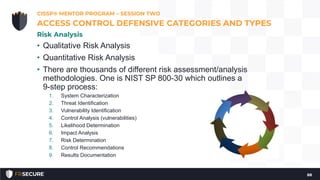 • Qualitative Risk Analysis
• Quantitative Risk Analysis
• There are thousands of different risk assessment/analysis
methodologies. One is NIST SP 800-30 which outlines a
9-step process:
1. System Characterization
2. Threat Identification
3. Vulnerability Identification
4. Control Analysis (vulnerabilities)
5. Likelihood Determination
6. Impact Analysis
7. Risk Determination
8. Control Recommendations
9. Results Documentation
CISSP® MENTOR PROGRAM – SESSION TWO
88
ACCESS CONTROL DEFENSIVE CATEGORIES AND TYPES
Risk Analysis
 