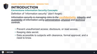 Definition of “information security” (don’t forget):
Information security is managing risks to the confidentiality, integrity, and
availability of information using administrative, physical and technical
controls.
• Prevent unauthorized access; disclosure, or read access.
• Keeping data secret.
• Data accessible to subjects with clearance, formal approval, and a
need to know.
CISSP® MENTOR PROGRAM – SESSION TWO
8
INTRODUCTION
Cornerstone Information Security Concepts
 