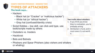 • Hackers
• Black hat (or “Cracker” or “malicious hacker”)
• White hat (or “ethical hacker”)
• Gray hat (confused/identity crisis)
• Script Kiddies – low skill, can click and type, use
tools/scripts made by others
• Outsiders vs. Insiders
• Hacktivist
• Bots and Botnets
• Phishers and Spear Phishers (also vishers and whalers
or whaling)
CISSP® MENTOR PROGRAM – SESSION TWO
89
TYPES OF ATTACKERS
The book says…
Two truths about attackers:
1. If you think you know
they’re motivation, you’re
probably wrong.
2. Attribution is hard, and in
most cases it’s not worth
it.
 