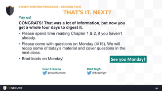 CONGRATS! That was a lot of information, but now you
get a whole four days to digest it.
• Please spend time reading Chapter 1 & 2, if you haven’t
already.
• Please come with questions on Monday (4/15). We will
recap some of today’s material and cover questions in the
next class.
• Brad leads on Monday!
CISSP® MENTOR PROGRAM – SESSION TWO
90
THAT’S IT. NEXT?
Yay us!
Evan Francen
@evanfrancen
Brad Nigh
@BradNigh
See you Monday!
 
